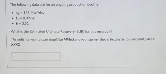 The following data are for an ongoing production decline:
• Qgi 165 Mscf/day
• D₁ = 0.09/yr
• b=0.51
What is the Estimated Ultimate Recovery (EUR) for this reservoir?
The units for your answer should be MMscf and your answer should be precise to 0 decimal places:
XXXX