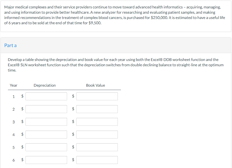 Major medical complexes and their service providers continue to move toward advanced health informatics - acquiring, managing,
and using information to provide better healthcare. A new analyzer for researching and evaluating patient samples, and making
informed recommendations in the treatment of complex blood cancers, is purchased for $250,000. It is estimated to have a useful life
of 6 years and to be sold at the end of that time for $9,500.
Part a
Develop a table showing the depreciation and book value for each year using both the Excel® DDB worksheet function and the
Excel® SLN worksheet function such that the depreciation switches from double declining balance to straight-line at the optimum
time.
Year
1
2
3
4
5
6
$
$
$
$
$
$
Depreciation
$
$
$
$
Book Value