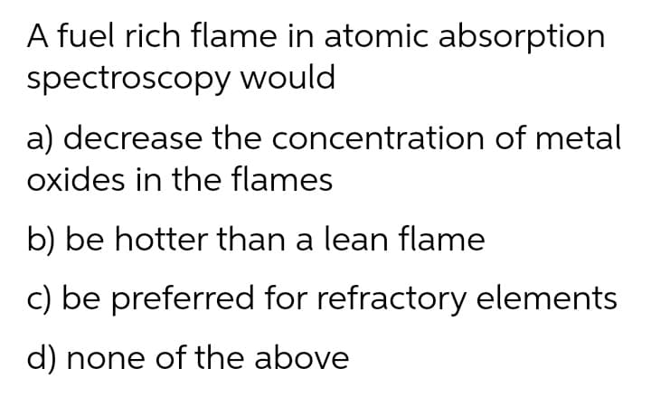 A fuel rich flame in atomic absorption
spectroscopy would
a) decrease the concentration of metal
oxides in the flames
b) be hotter than a lean flame
c) be preferred for refractory elements
d) none of the above