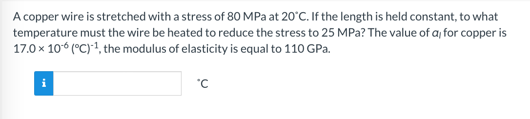 A copper wire is stretched with a stress of 80 MPa at 20°C. If the length is held constant, to what
temperature must the wire be heated to reduce the stress to 25 MPa? The value of a for copper is
17.0 × 106 (°C)-¹, the modulus of elasticity is equal to 110 GPa.
i
°C