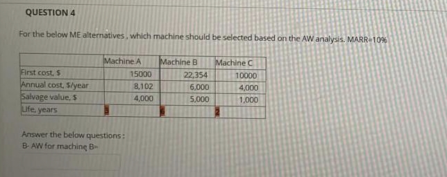 QUESTION 4
For the below ME alternatives. which machine should be selected based on the AW analysis. MARR=10%
Machine A
Machine B
Machine C
First cost, S
15000
22,354
10000
Annual cost, S/year
Salvage value, S
ufe, years
8,102
6,000
4,000
4,000
5,000
1,000
Answer the below questions:
B AW for machinę B=
