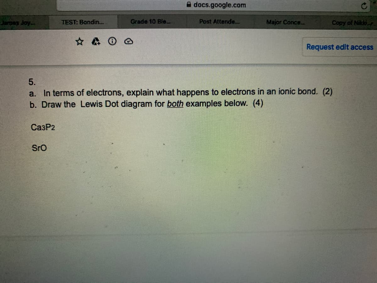 A docs.google.com
Jarnes Joy...
TEST: Bondin..
Grade 10 Ble.
Post Attende..
Major Conce...
Copy of Nikk
Request edit access
5.
a. In terms of electrons, explain what happens to electrons in an ionic bond. (2)
b. Draw the Lewis Dot diagram for both examples below. (4)
СазР2
SrO
