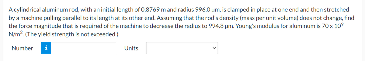 A cylindrical aluminum rod, with an initial length of 0.8769 m and radius 996.0 µm, is clamped in place at one end and then stretched
by a machine pulling parallel to its length at its other end. Assuming that the rod's density (mass per unit volume) does not change, find
the force magnitude that is required of the machine to decrease the radius to 994.8 µm. Young's modulus for aluminum is 70 x 10°
N/m2. (The yield strength is not exceeded.)
Number
i
Units
