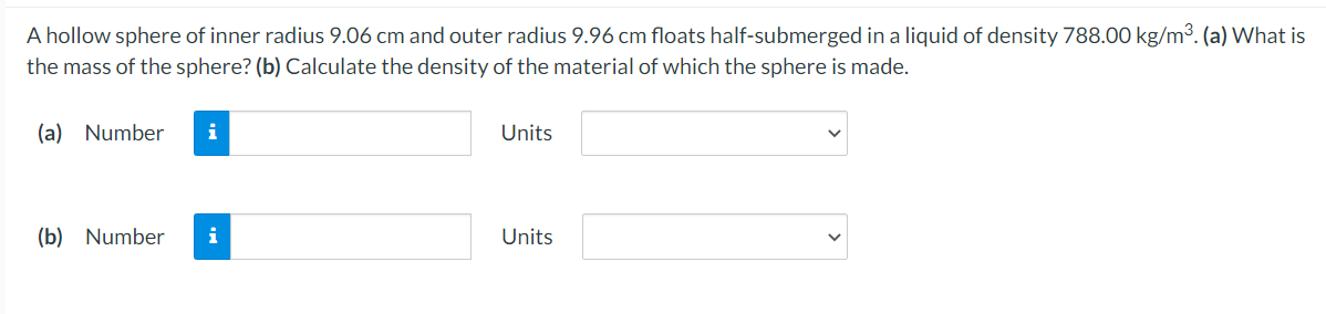 A hollow sphere of inner radius 9.06 cm and outer radius 9.96 cm floats half-submerged in a liquid of density 788.00 kg/m3. (a) What is
the mass of the sphere? (b) Calculate the density of the material of which the sphere is made.
(a) Number
i
Units
(b) Number
i
Units
