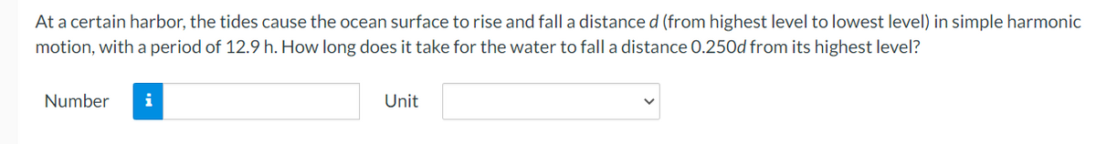 At a certain harbor, the tides cause the ocean surface to rise and fall a distance d (from highest level to lowest level) in simple harmonic
motion, with a period of 12.9 h. How long does it take for the water to fall a distance 0.25Od from its highest level?
Number
i
Unit
