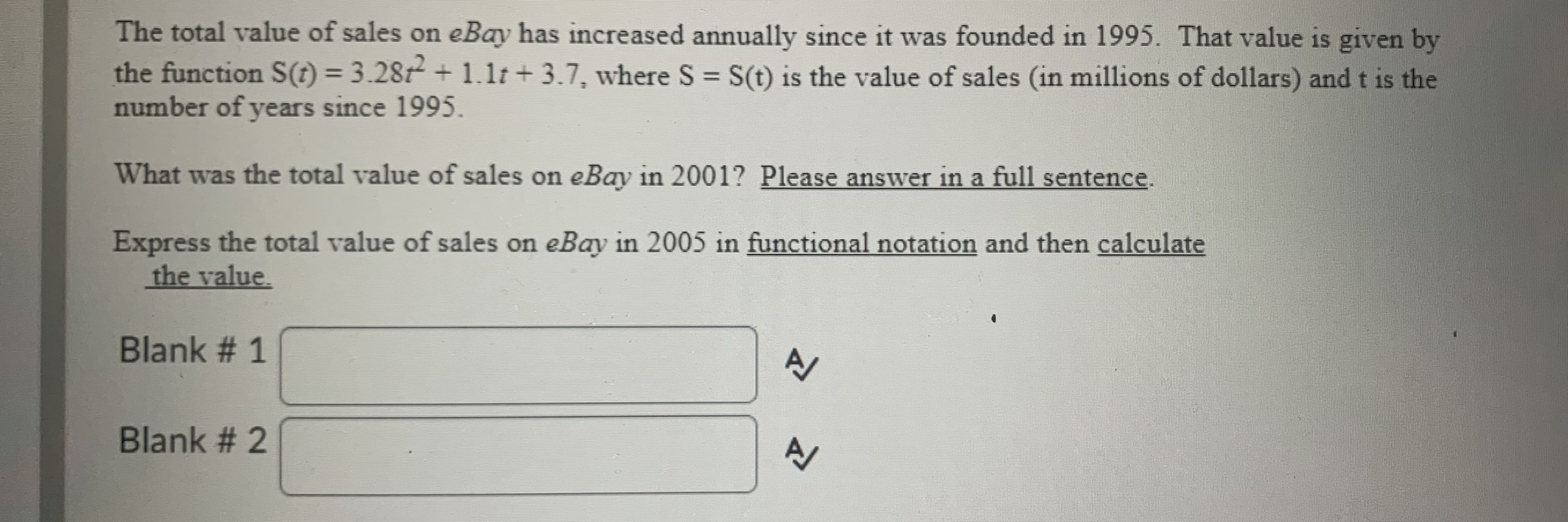 The total value of sales on eBay has increased annually since it was founded in 1995. That value is given by
the function S(t) = 3.28t + 1.1t+ 3.7, where S = S(t) is the value of sales (in millions of dollars) and t is the
number of years since 1995.
What was the total value of sales on eBay in 2001? Please answer in a full sentence.
Express the total value of sales on eBay in 2005 in functional notation and then calculate
the value.
Blank # 1
Blank # 2
