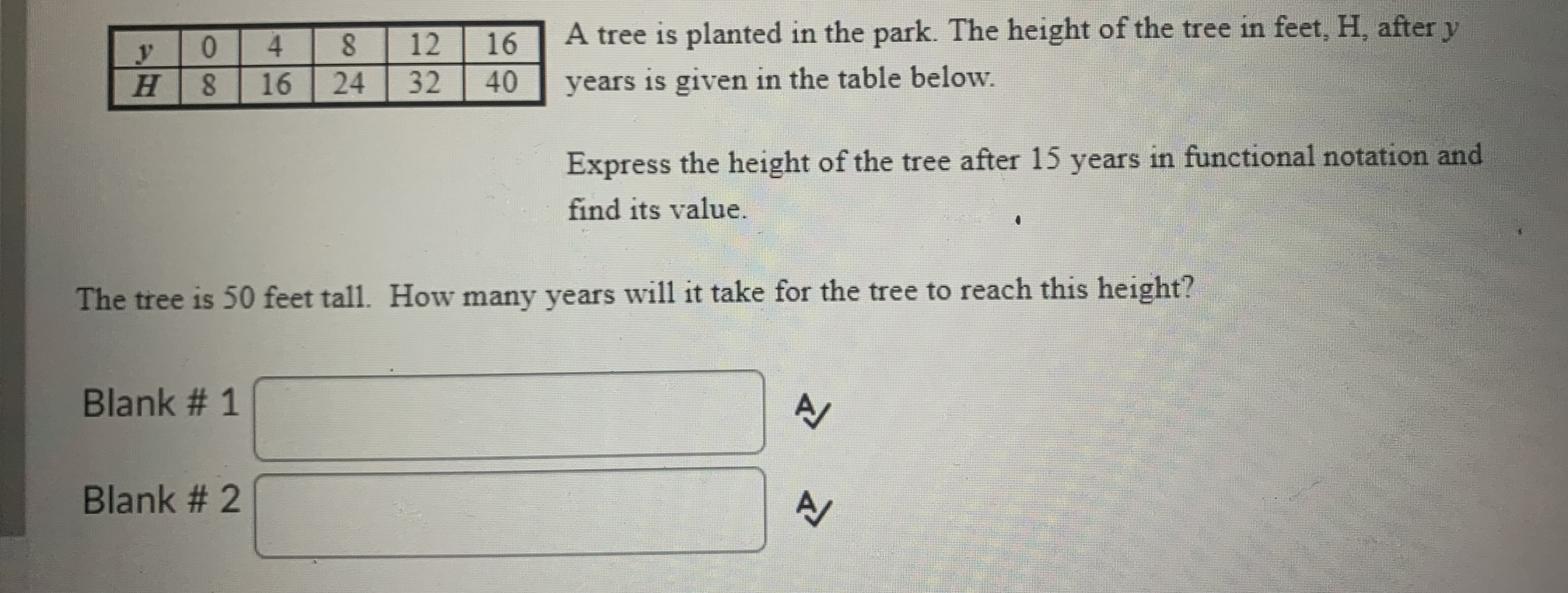 4.
A tree is planted in the park. The height of the tree in feet, H, after y
12
16
H.
16
24
32
40
years is given in the table below.
Express the height of the tree after 15 years in functional notation and
find its value.
The tree is 50 feet tall. How many years will it take for the tree to reach this height?
Blank # 1
Blank # 2
