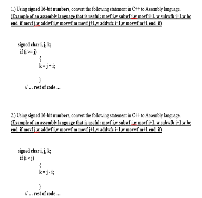 1.) Using signed 16-bit numbers, convert the following statement in C++ to Assembly language.
(Example of an assembly language that is useful: movf i.w subwf j.w movfi+l, w subwfb j+1.w bc
end if movf j.w addwfiw movwf m movf j+1,w addwfc i+1,w movwf m+1 end if)
signed char i, j, k;
if (i>= j)
{
k=j+i;
}
I. rest of code ...
2.) Using signed 16-bit numbers, convert the following statement in C++ to Assembly language.
(Example of an assembly language that is useful: movf i.w subwf j.y, movfi+1, w subwfb j+1.w bc
end if movf j.w addwfiw movwf m movf j+1,w addwfc i+1,w movwf m+1 end if)
signed char i, j, k;
if (i < j)
{
k=j-i;
}
I. rest of code ...
