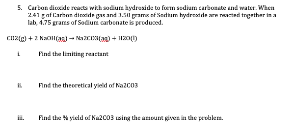 **Chemical Reaction Problem:**

**Description:**
Carbon dioxide reacts with sodium hydroxide to form sodium carbonate and water. When 2.41 g of Carbon dioxide gas and 3.50 grams of Sodium hydroxide are reacted together in a lab, 4.75 grams of Sodium carbonate is produced.

**Reaction Equation:**
\[
\text{CO}_2(\text{g}) + 2 \, \text{NaOH}(\text{aq}) \rightarrow \text{Na}_2\text{CO}_3(\text{aq}) + \text{H}_2\text{O}(\text{l})
\]

---

**Questions to Solve:**

**i.** Find the limiting reactant.

**ii.** Find the theoretical yield of Na$_2$CO$_3$.

**iii.** Find the % yield of Na$_2$CO$_3$ using the amount given in the problem.

---

Please solve each part step by step for a thorough understanding of chemical stoichiometry.

**i. Finding the Limiting Reactant:**

1. **Molar Mass Calculation**:
   - Molar mass of CO$_2$: \( 12.01 \, (\text{C}) + 2 \times 16.00 \, (\text{O}) = 44.01 \, \text{g/mol} \)
   - Molar mass of NaOH: \( 22.99 \, (\text{Na}) + 15.99 \, (\text{O}) + 1.01 \, (\text{H}) = 39.99 \, \text{g/mol} \)

2. **Moles of Reactants**:
   - Moles of CO$_2$: \( \frac{2.41 \, \text{g}}{44.01 \, \text{g/mol}} = 0.0547 \, \text{moles} \)
   - Moles of NaOH: \( \frac{3.50 \, \text{g}}{39.99 \, \text{g/mol}} = 0.0875 \, \text{moles} \)

3. **Reaction Stoichiometry**:
   - From the balanced equation: 1 mole of CO$_2$ reacts with 2 moles of NaOH.
   - Required NaOH for 0.054