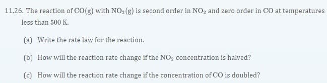 11.26. The reaction of CO(g) with N02 (g) is second order in NO2 and zero order in CO at temperatures
less than 500 K.
(a) Write the rate law for the reaction.
(b) How will the reaction rate change if the NO2 concentration is halved?
(c) How will the reaction rate change if the concentration of CO is doubled?
