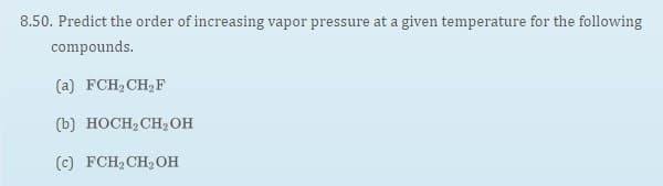 8.50. Predict the order of increasing vapor pressure at a given temperature for the following
compounds.
(a) FCH2CH2F
(b) HOCH, CH,OH
(c) FCH2CH,OH
