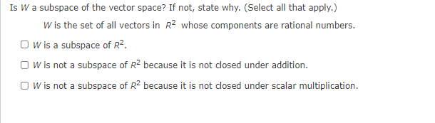 **Is \( W \) a Subspace of the Vector Space?**

---

*Question:*

Is \( W \) a subspace of the vector space? If not, state why. (Select all that apply.)

*Information Given:*

\( W \) is the set of all vectors in \( \mathbb{R}^2 \)  whose components are rational numbers.

*Options:*

- [ ] \( W \) is a subspace of \( \mathbb{R}^2 \).
- [ ] \( W \) is not a subspace of \( \mathbb{R}^2 \) because it is not closed under addition.
- [ ] \( W \) is not a subspace of \( \mathbb{R}^2 \) because it is not closed under scalar multiplication.

---

*Explanation:*

To determine if \( W \) is a subspace, we need to verify if it satisfies the conditions for a subspace. Specifically, we need to check if \( W \) is closed under addition and scalar multiplication. If \( W \) fails any of these conditions, it is not a subspace.
