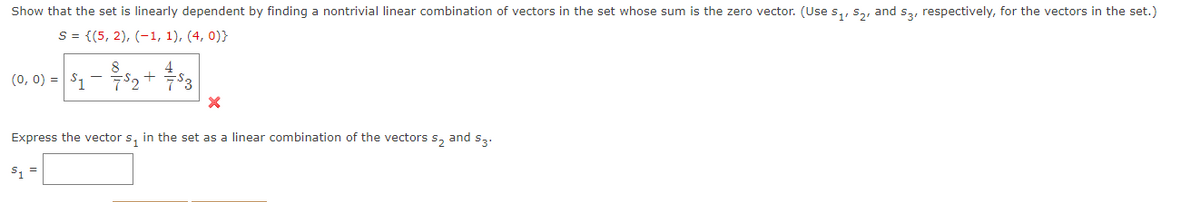 Show that the set is linearly dependent by finding a nontrivial linear combination of vectors in the set whose sum is the zero vector. (Use s,, Sa, and s,, respectively, for the vectors in the set.)
S = {(5, 2), (-1, 1), (4, 0)}
4
(0, 0) = | S1-두s2 + 두3
Express the vector s, in the set as a linear combination of the vectors s, and s,.
S, =
