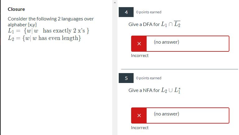 Closure
4
O points earned
Consider the following 2 languages over
alphaber {xy}
L1 = {w|w _has exactly 2 x's}
L2 = {w w has even length}
Give a DFA for L1 n L2
(no answer)
Incorrect
O points earned
Give a NFA for Lo ULI
(no answer)
Incorrect
