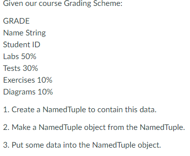 Given our course Grading Scheme:
GRADE
Name String
Student ID
Labs 50%
Tests 30%
Exercises 10%
Diagrams 10%
1. Create a NamedTuple to contain this data.
2. Make a NamedTuple object from the NamedTuple.
3. Put some data into the Named Tuple object.
