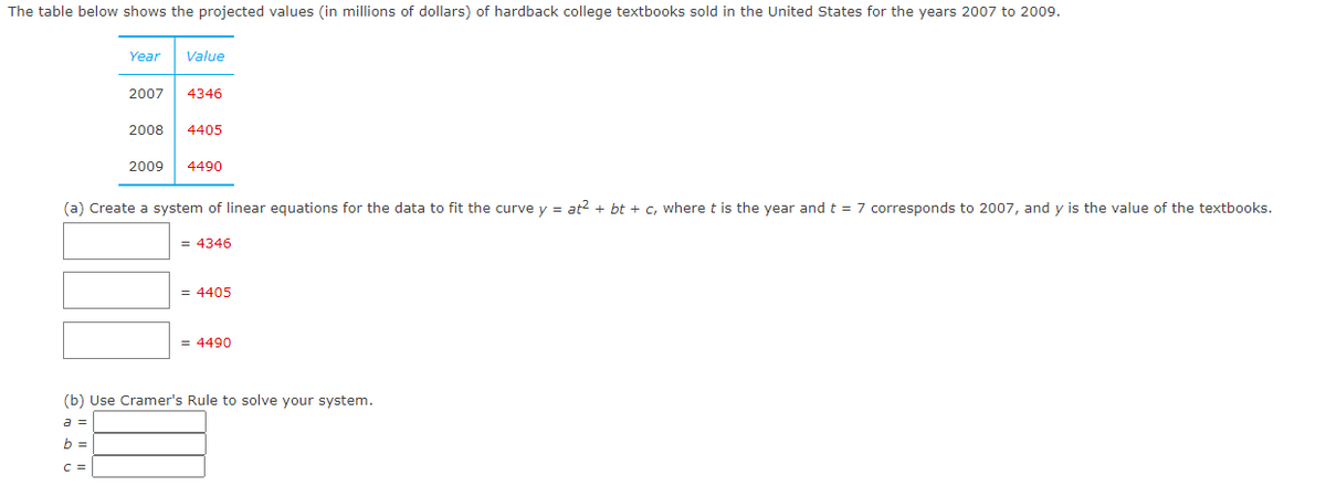 The table below shows the projected values (in millions of dollars) of hardback college textbooks sold in the United States for the years 2007 to 2009.
Year
Value
2007
4346
2008
4405
2009
4490
(a) Create a system of linear equations for the data to fit the curve y = at?2 + bt + c, where t is the year and t = 7 corresponds to 2007, and y is the value of the textbooks.
= 4346
= 4405
= 4490
(b) Use Cramer's Rule to solve your system.
a =
b =
C =
