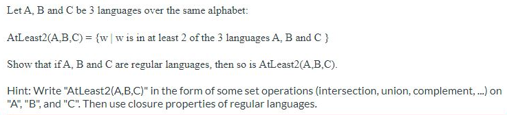 Let A, B and C be 3 languages over the same alphabet:
AtLeast2(A.B.C) = {w|w is in at least 2 of the 3 languages A, B and C }
Show that if A, B and C are regular languages, then so is AtLeast2(A.B.C).
Hint: Write "AtLeast2(A,B,C)" in the form of some set operations (intersection, union, complement,.) on
"A", "B", and "C". Then use closure properties of regular languages.
