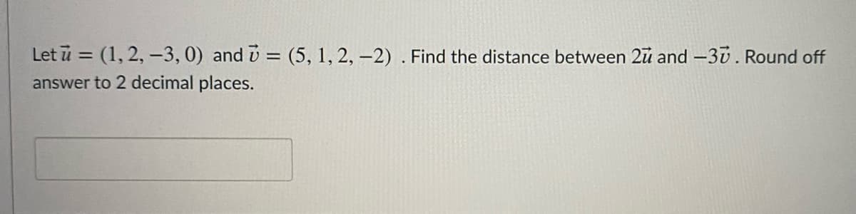 Let ū = (1, 2, –3, 0) and v = (5, 1, 2, -2) . Find the distance between 2u and -30. Round off
answer to 2 decimal places.
