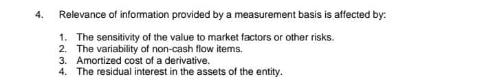 4.
Relevance of information provided by a measurement basis is affected by:
1. The sensitivity of the value to market factors or other risks.
2. The variability of non-cash flow items.
3. Amortized cost of a derivative.
4. The residual interest in the assets of the entity.
