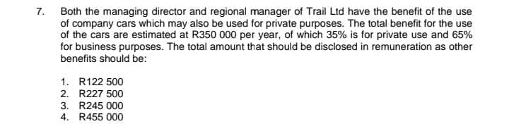 Both the managing director and regional manager of Trail Ltd have the benefit of the use
of company cars which may also be used for private purposes. The total benefit for the use
of the cars are estimated at R350 000 per year, of which 35% is for private use and 65%
for business purposes. The total amount that should be disclosed in remuneration as other
7.
benefits should be:
1. R122 500
2. R227 500
3. R245 000
4. R455 000
