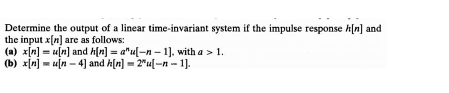 Determine the output of a linear time-invariant system if the impulse response h[n] and
the input x[n] are as follows:
(a) x[n] = u[n] and h[n] = a"u[–n – 1], with a > 1.
(b) x[n] = u[n – 4] and h[n] = 2"u[-n -1].
%3D
