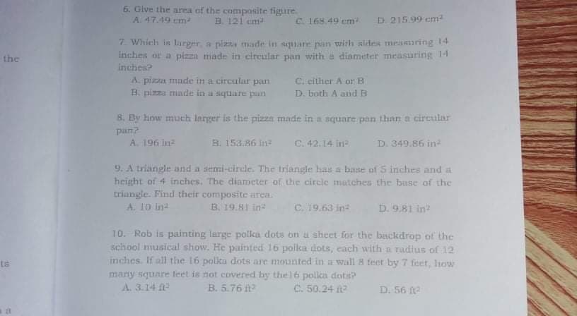 6. Give the area of the compasite figure
A. 47.49 em
B. 121 em
C168.49 em
D. 215.99 em-
7. Which is larger, a pizza made in simare pan with sides measimring 14
inches or a pizza made in eircular pan with e diameter meäsuring 14
inches?
A. pizza made in a circular pan
B. pizza made in a square pan
the
C. cither A or B
D. bioth A and F
8. By how much larger is the pizza made in a square pan than a circular
pan?
A. 196 in
B. 153.86 in
C. 42.14 in
D. 349.86 in2
9. A triangle and a semi-cirele. The triangle has a base of 5 inches and a
height of 4 inches. The diameter of the circie matches the buse of the
triangle. Find their composite arca.
A. 10 in
B. 19.81 in
C. 19.63 in
D. 9,81 in
TO. Rob is painting large polka dots on a sheet for the backdrop of the
school musical show. He painted 16 polka dots, each with a radius of 12
inches. If all the 16 polka dots are mounted in a wall 8 feet by 7 feet, liow
many square leet is not covered by the16 polka dots?
ts
A. 3.14 ft
B. 5.76
C. 50.24 t
D. 56 fte
