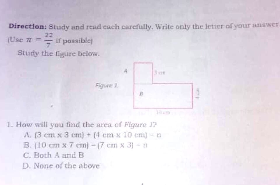 Direction: Study and read each carefully. Write only the letter of your answer
22
(Use =
if possible
Study the figure below.
3 cit
Figure 1.
B
1. How will you find the area of Figure 1?
A. (3 cm x 3 cm) + (4 cm x 10 cm) = n
B. (10 cm x 7 cm) - (7 cm x 3) = n
C. Both A and B
D. None of the above
ut
