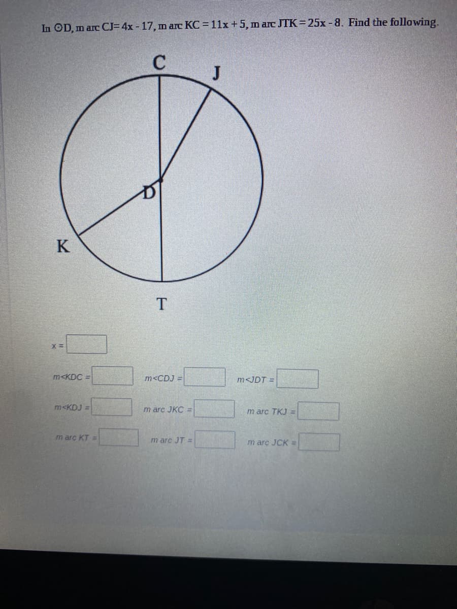 In OD, m arc CJ= 4x - 17, m arc KC 11x +5, m arc JTK 25x -8. Find the following.
C
J
K
m<KDC =
m<CDJ =
m<JDT =
m<KDJ =
m arc JKC =
m arc TKJ =
m arc KT =
m arc JT =
m arc JCK =
