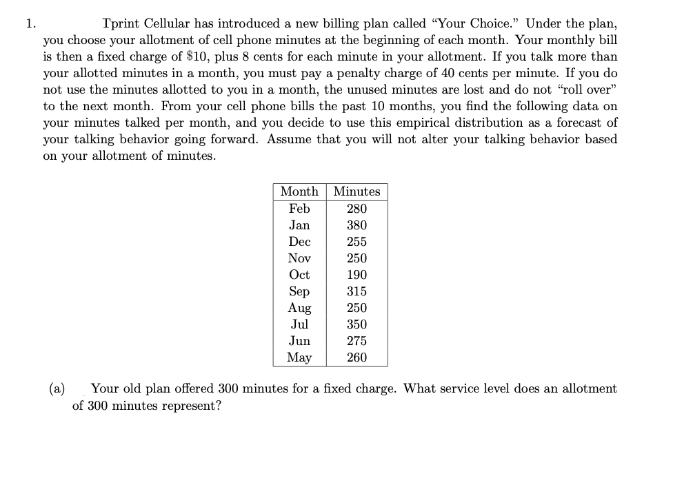 1.
Tprint Cellular has introduced a new billing plan called "Your Choice." Under the plan,
you choose your allotment of cell phone minutes at the beginning of each month. Your monthly bill
is then a fixed charge of $10, plus 8 cents for each minute in your allotment. If you talk more than
your allotted minutes in a month, you must pay a penalty charge of 40 cents per minute. If you do
not use the minutes allotted to you in a month, the unused minutes are lost and do not "roll over"
to the next month. From your cell phone bills the past 10 months, you find the following data on
your minutes talked per month, and you decide to use this empirical distribution as a forecast of
your talking behavior going forward. Assume that you will not alter your talking behavior based
on your allotment of minutes.
Month
Feb
Jan
Dec
Nov
Oct
Sep
Aug
Jul
Jun
May
Minutes.
280
380
255
250
190
315
250
350
275
260
(a) Your old plan offered 300 minutes for a fixed charge. What service level does an allotment
of 300 minutes represent?