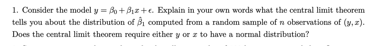 1. Consider the model y = ßo+B₁x+€. Explain in your own words what the central limit theorem
tells you about the distribution of 3₁ computed from a random sample of n observations of (y,x).
Does the central limit theorem require either y or x to have a normal distribution?