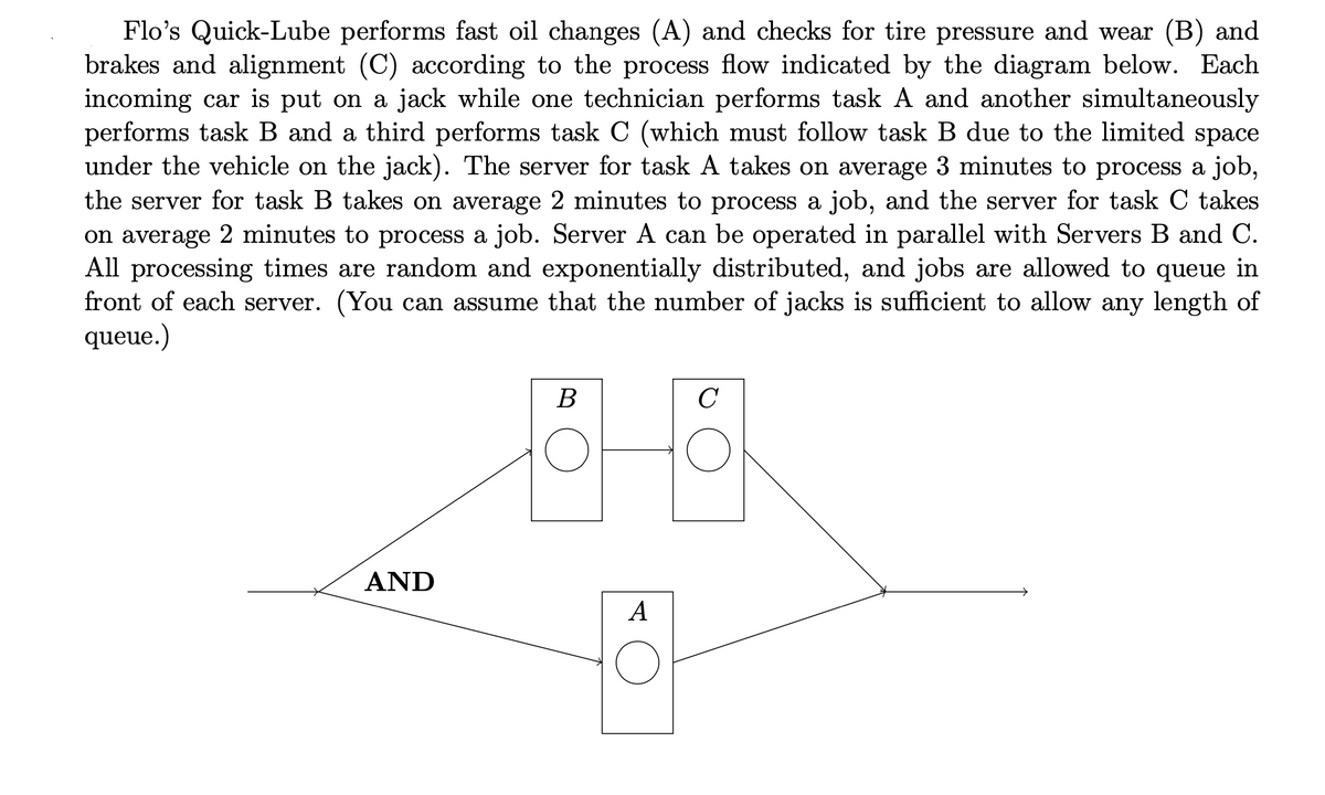 Flo's Quick-Lube performs fast oil changes (A) and checks for tire pressure and wear (B) and
brakes and alignment (C) according to the process flow indicated by the diagram below. Each
incoming car is put on a jack while one technician performs task A and another simultaneously
performs task B and a third performs task C (which must follow task B due to the limited space
under the vehicle on the jack). The server for task A takes on average 3 minutes to process a job,
the server for task B takes on average 2 minutes to process a job, and the server for task C takes
on average 2 minutes to process a job. Server A can be operated in parallel with Servers B and C.
All processing times are random and exponentially distributed, and jobs are allowed to queue in
front of each server. (You can assume that the number of jacks is sufficient to allow any length of
queue.)
AND
B
89
A