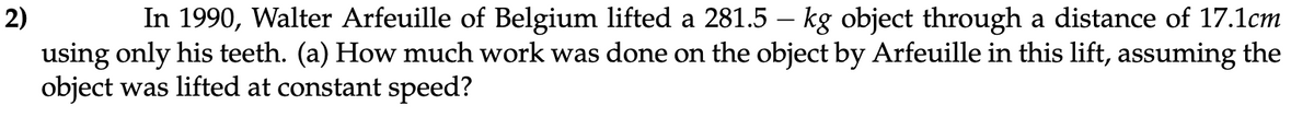 2)
In 1990, Walter Arfeuille of Belgium lifted a 281.5 – kg object through a distance of 17.1cm
using only his teeth. (a) How much work was done on the object by Arfeuille in this lift, assuming the
object was lifted at constant speed?