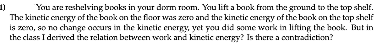 1)
You are reshelving books in your dorm room. You lift a book from the ground to the top shelf.
The kinetic energy of the book on the floor was zero and the kinetic energy of the book on the top shelf
is zero, so no change occurs in the kinetic energy, yet you did some work in lifting the book. But in
the class I derived the relation between work and kinetic energy? Is there a contradiction?