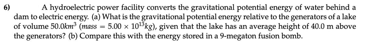 6)
A hydroelectric power facility converts the gravitational potential energy of water behind a
dam to electric energy. (a) What is the gravitational potential energy relative to the generators of a lake
of volume 50.0km³ (mass 5.00 × 10¹³kg), given that the lake has an average height of 40.0 m above
the generators? (b) Compare this with the energy stored in a 9-megaton fusion bomb.
=