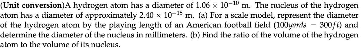 (Unit conversion)A hydrogen atom has a diameter of 1.06 × 10-10 m. The nucleus of the hydrogen
atom has a diameter of approximately 2.40 × 10-¹5 m. (a) For a scale model, represent the diameter
of the hydrogen atom by the playing length of an American football field (100yards 300ft) and
determine the diameter of the nucleus in millimeters. (b) Find the ratio of the volume of the hydrogen
atom to the volume of its nucleus.
=