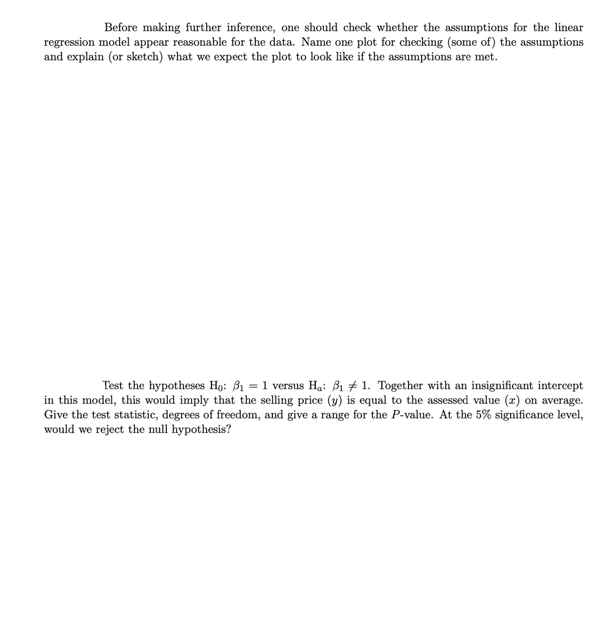 Before making further inference, one should check whether the assumptions for the linear
regression model appear reasonable for the data. Name one plot for checking (some of) the assumptions
and explain (or sketch) what we expect the plot to look like if the assumptions are met.
Test the hypotheses Ho: B1
1 versus Ha: B1 # 1. Together with an insignificant intercept
in this model, this would imply that the selling price (y) is equal to the assessed value (x) on average.
Give the test statistic, degrees of freedom, and give a range for the P-value. At the 5% significance level,
would we reject the null hypothesis?
