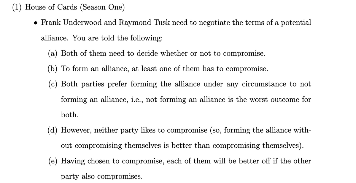 (1) House of Cards (Season One)
● Frank Underwood and Raymond Tusk need to negotiate the terms of a potential
alliance. You are told the following:
(a) Both of them need to decide whether or not to compromise.
(b) To form an alliance, at least one of them has to compromise.
(c) Both parties prefer forming the alliance under any circumstance to not
forming an alliance, i.e., not forming an alliance is the worst outcome for
both.
(d) However, neither party likes to compromise (so, forming the alliance with-
out compromising themselves is better than compromising themselves).
(e) Having chosen to compromise, each of them will be better off if the other
party also compromises.