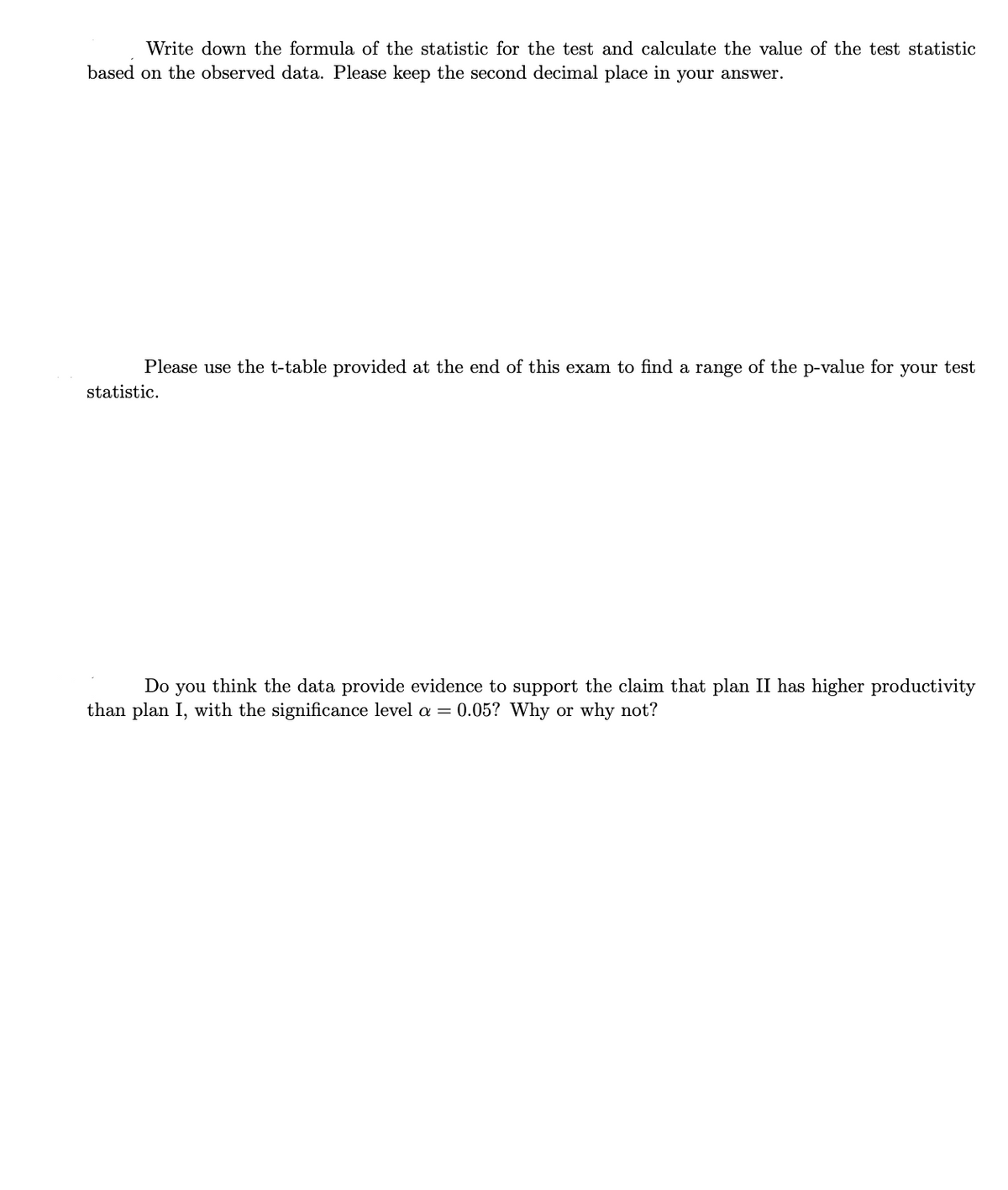 Write down the formula of the statistic for the test and calculate the value of the test statistic
based on the observed data. Please keep the second decimal place in your answer.
Please use the t-table provided at the end of this exam to find a range of the p-value for your test
statistic.
Do you think the data provide evidence to support the claim that plan II has higher productivity
than plan I, with the significance level a = 0.05? Why or why not?
