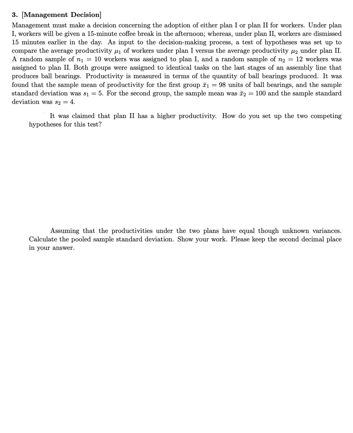 3. [Management Decision]
Management must make a decision concerning the adoption of either plan I or plan II for workers. Under plan
I, workers will be given a 15-minute coffee break in the afternoon; whereas, under plan II, workers are dismissed
15 minutes earlier in the day. As input to the decision-making process, a test of hypotheses was set up to
compare the average productivity µi of workers under plan I versus the average productivity H2 under plan II.
A random sample of n1 = 10 workers was assigned to plan I, and a random sample of n2 = 12 workers was
assigned to plan II. Both groups were assigned to identical tasks on the last stages of an assembly line that
produces ball bearings. Productivity is measured in terms of the quantity of ball bearings produced. It was
found that the sample mean of productivity for the first group ã1 = 98 units of ball bearings, and the sample
standard deviation was s1 = 5. For the second group, the sample mean was 2 = 100 and the sample standard
deviation was s2 = 4.
It was claimed that plan II has a higher productivity. How do you set up the two competing
hypotheses for this test?
Assuming that the productivities under the two plans have equal though unknown variances.
Calculate the pooled sample standard deviation. Show your work. Please keep the second decimal place
in your answer.
