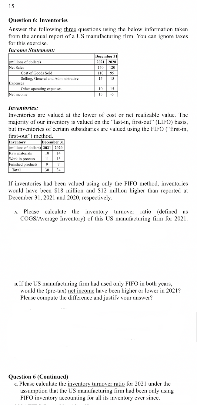 15
Question 6: Inventories
Answer the following three questions using the below information taken
from the annual report of a US manufacturing firm. You can ignore taxes
for this exercise.
Income Statement:
December 31
2021 2020
(millions of dollars)
Net Sales
150 120
Cost of Goods Sold
110
95
Selling, General and Administrative
15
15
Expenses
Other operating expenses
10
15
Net income
15
-5
Inventories:
Inventories are valued at the lower of cost or net realizable value. The
majority of our inventory is valued on the "last-in, first-out" (LIFO) basis,
but inventories of certain subsidiaries are valued using the FIFO (“first-in,
first-out") method.
December 31
Inventory
(millions of dollars) 2021 2020
Raw materials
Work in process
Finished products
Total
10
14
11
13
9
7
30
34
If inventories had been valued using only the FIFO method, inventories
would have been $18 million and $12 million higher than reported at
December 31, 2021 and 2020, respectively.
A. Please calculate
COGS/Average Inventory) of this US manufacturing firm for 2021.
the inventory turnover ratio (defined as
B. If the US manufacturing firm had used only FIFO in both years,
would the (pre-tax) net income have been higher or lower in 2021?
Please compute the difference and justifv vour answer?
Question 6 (Continued)
c. Please calculate the inventory turnover ratio for 2021 under the
assumption that the US manufacturing firm had been only using
FIFO inventory accounting for all its inventory ever since.
