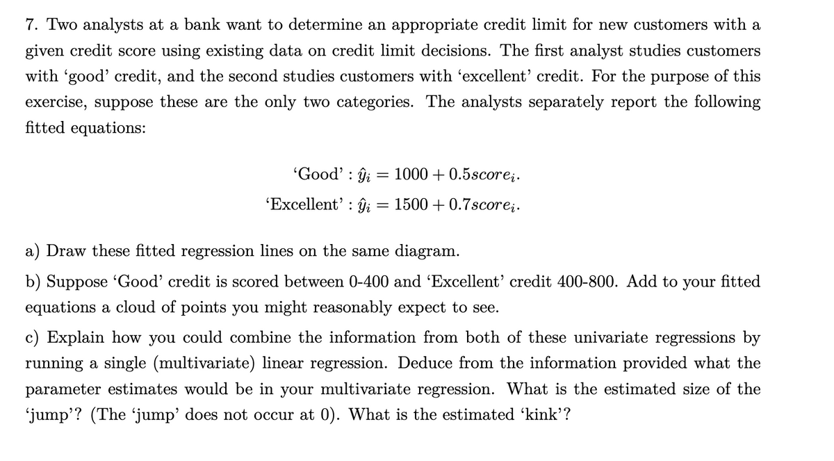 7. Two analysts at a bank want to determine an appropriate credit limit for new customers with a
given credit score using existing data on credit limit decisions. The first analyst studies customers
with 'good' credit, and the second studies customers with 'excellent' credit. For the purpose of this
exercise, suppose these are the only two categories. The analysts separately report the following
fitted equations:
'Good' i
'Excellent' ŷi
=
=
1000 +0.5scorei.
1500 +0.7scoreį.
a) Draw these fitted regression lines on the same diagram.
b) Suppose 'Good' credit is scored between 0-400 and 'Excellent' credit 400-800. Add to your fitted
equations a cloud of points you might reasonably expect to see.
c) Explain how you could combine the information from both of these univariate regressions by
running a single (multivariate) linear regression. Deduce from the information provided what the
parameter estimates would be in your multivariate regression. What is the estimated size of the
‘jump'? (The ‘jump' does not occur at 0). What is the estimated 'kink'?