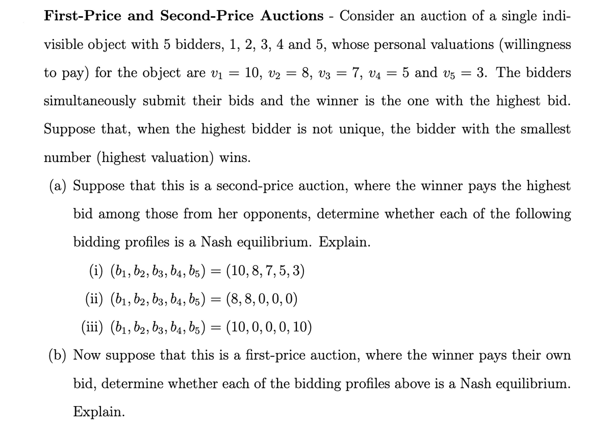 -
First-Price and Second-Price Auctions - Consider an auction of a single indi-
visible object with 5 bidders, 1, 2, 3, 4 and 5, whose personal valuations (willingness
to pay) for the object are v₁ = 10, V₂ = 8, 03
7, 04 5 and 5
3. The bidders
simultaneously submit their bids and the winner is the one with the highest bid.
Suppose that, when the highest bidder is not unique, the bidder with the smallest
number (highest valuation) wins.
(a) Suppose that this is a second-price auction, where the winner pays the highest
bid among those from her opponents, determine whether each of the following
bidding profiles is a Nash equilibrium. Explain.
(i) (b₁,b2, b3, b4, b5) = (10, 8, 7, 5, 3)
(ii) (b1,b2, b3, b4, b5) = (8,8, 0, 0, 0)
(iii) (b₁,b2, b3, b4, b5) = (10, 0, 0, 0, 10)
(b) Now suppose that this is a first-price auction, where the winner pays their own
bid, determine whether each of the bidding profiles above is a Nash equilibrium.
Explain.
=
=