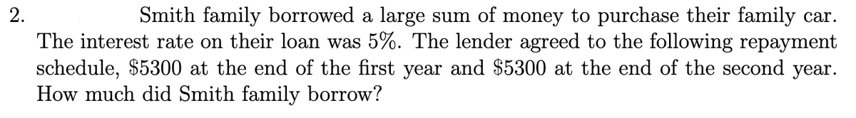 2.
Smith family borrowed a large sum of money to purchase their family car.
The interest rate on their loan was 5%. The lender agreed to the following repayment
schedule, $5300 at the end of the first year and $5300 at the end of the second year.
How much did Smith family borrow?