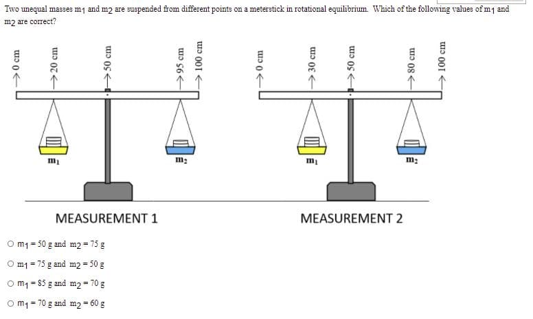 Two unequal masses m1 and m2 are suspended from different points on a meterstick in rotational equilibrium. Which of the following values of m1 and
m2 are correct?
m1
m2
MEASUREMENT 1
MEASUREMENT 2
O mm = 50 g and m2 = 75 g
O m1 = 75 g and m2 = 50 g
O m1 = 85 g and m2 = 70 g
O m1 = 70 g and m2 = 60 g
>0 cm
→20 cm
50 cm
→95 cm
> 100 cm
>30 cm
50 cm
>80 cm
> 100 cm

