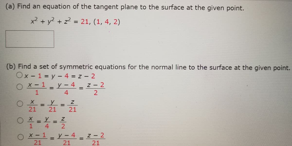 (a) Find an equation of the tangent plane to the surface at the given point.
x² + y? + z2 = 21, (1, 4, 2)
(b) Find a set of symmetric equations for the normal line to the surface at the given point.
Ox- 1 = y – 4 = z – 2
OX-1
OX-1 _ y – 4 _ z - 2
1
21 21 21
1 4
x - 1 y- 4
|21
z- 2
21
21
