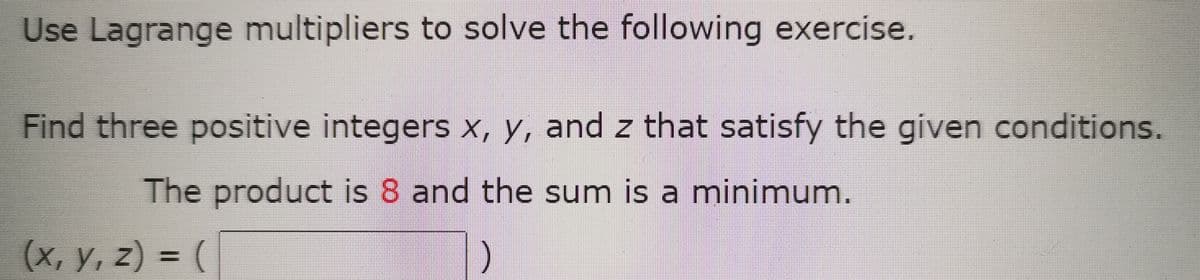 Use Lagrange multipliers to solve the following exercise.
Find three positive integers x, y, and z that satisfy the given conditions.
The product is 8 and the sum is a minimum.
(X, y, z) = (
