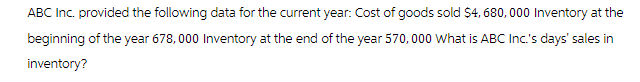 ABC Inc. provided the following data for the current year: Cost of goods sold $4,680,000 Inventory at the
beginning of the year 678,000 Inventory at the end of the year 570,000 What is ABC Inc.'s days' sales in
inventory?