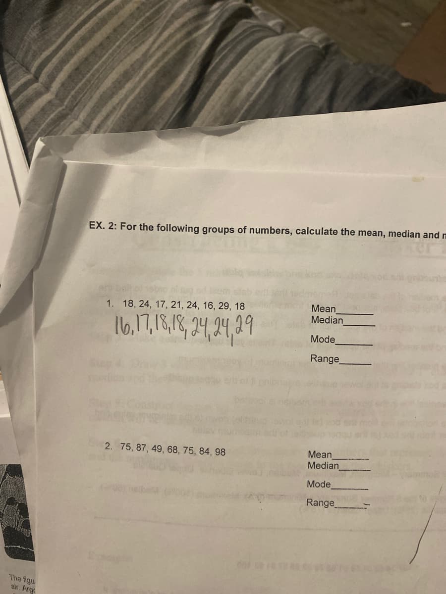 EX. 2: For the following groups of numbers, calculate the mean, median and m
Mean
Median
1. 18, 24, 17, 21, 24, 16, 29, 18
Mode
Range
Mean
Median
2. 75, 87, 49, 68, 75, 84, 98
Mode
Range
The figu
air. Arg
