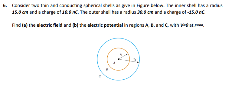 6. Consider two thin and conducting spherical shells as give in Figure below. The inner shell has a radius
15.0 cm and a charge of 10.0 nC. The outer shell has a radius 30.0 cm and a charge of -15.0 nC.
Find (a) the electric field and (b) the electric potential in regions A, B, and C, with V=0 at r=0.
B
C
