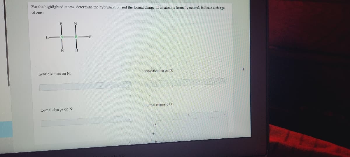 For the highlighted atoms, determine the hybridization and the formal charge. If an atom is formally neutral, indicate a charge
of zero.
%23
H.
hybridization on N:
hybridization on B
formal charge on N:
formal charge on B:
+8
+7
